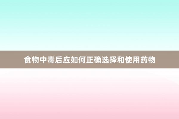 食物中毒后应如何正确选择和使用药物